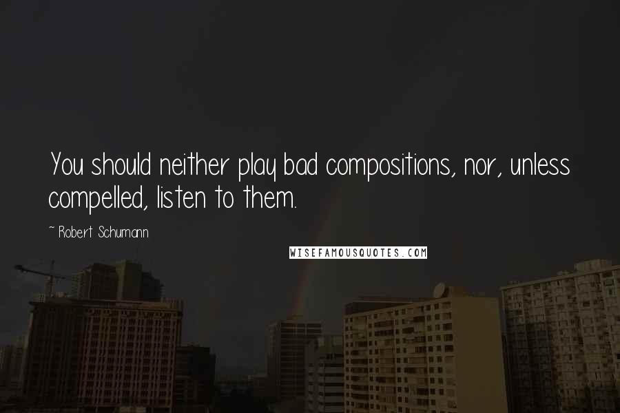 Robert Schumann quotes: You should neither play bad compositions, nor, unless compelled, listen to them.