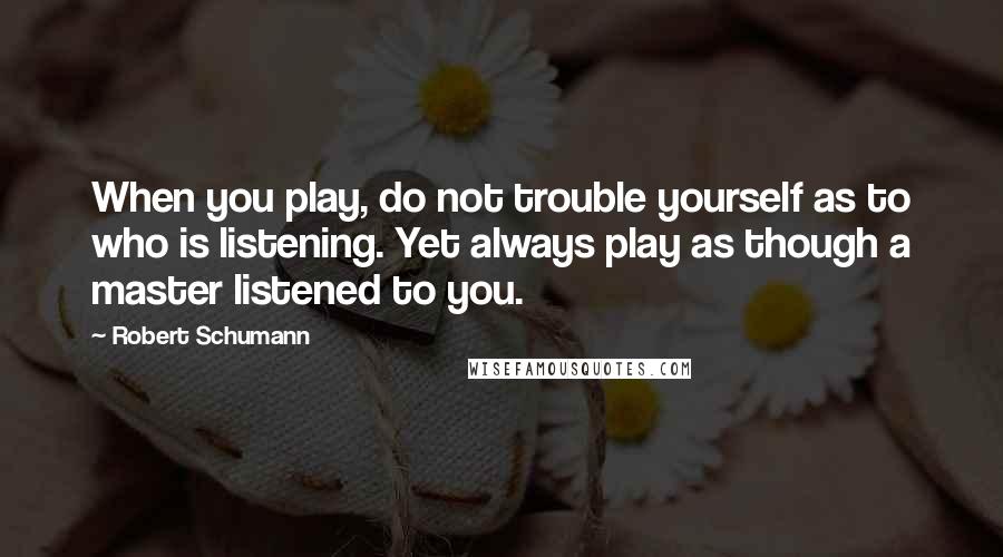 Robert Schumann quotes: When you play, do not trouble yourself as to who is listening. Yet always play as though a master listened to you.