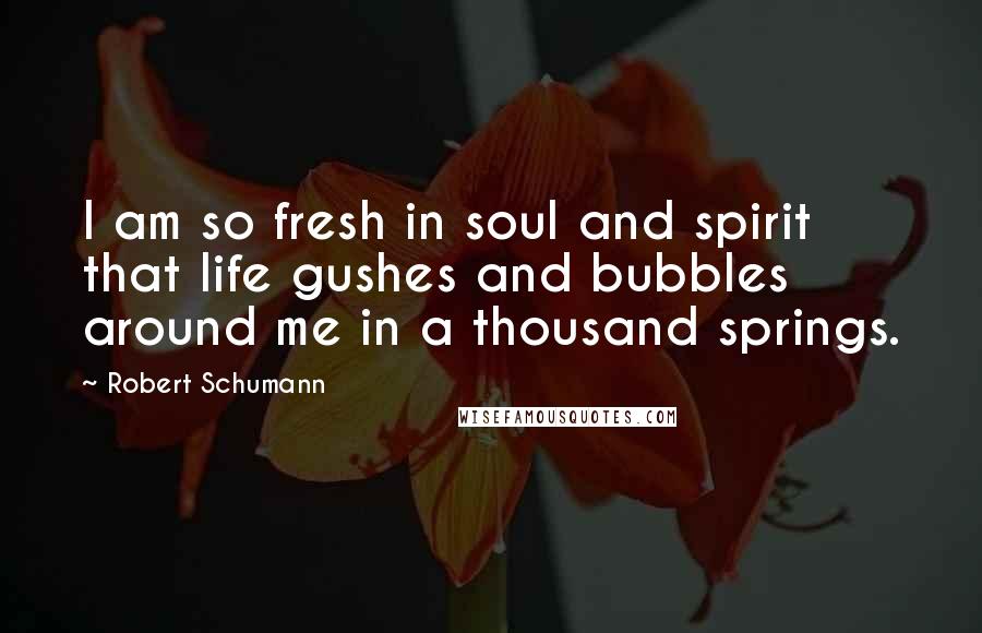 Robert Schumann quotes: I am so fresh in soul and spirit that life gushes and bubbles around me in a thousand springs.