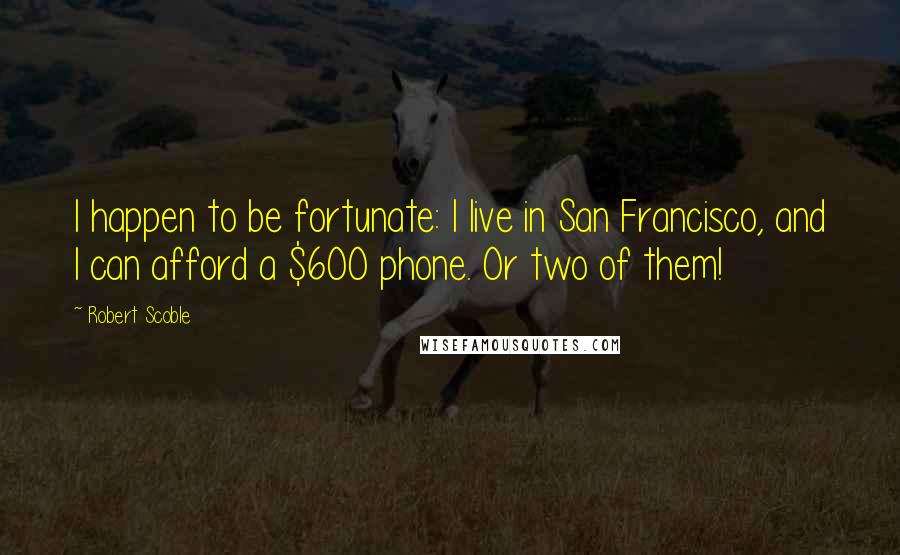 Robert Scoble quotes: I happen to be fortunate: I live in San Francisco, and I can afford a $600 phone. Or two of them!