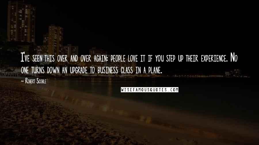 Robert Scoble quotes: I've seen this over and over again: people love it if you step up their experience. No one turns down an upgrade to business class in a plane.