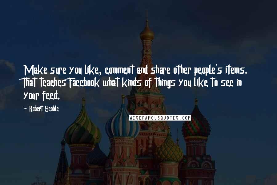 Robert Scoble quotes: Make sure you like, comment and share other people's items. That teaches Facebook what kinds of things you like to see in your feed.