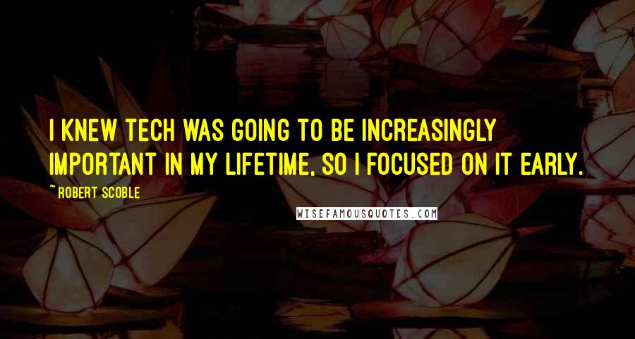 Robert Scoble quotes: I knew tech was going to be increasingly important in my lifetime, so I focused on it early.