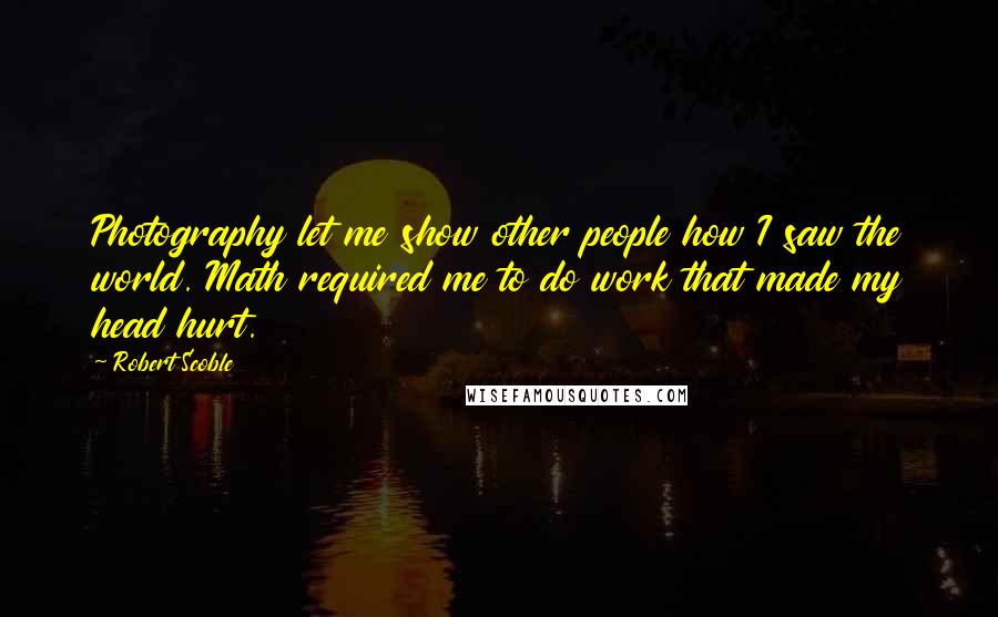 Robert Scoble quotes: Photography let me show other people how I saw the world. Math required me to do work that made my head hurt.