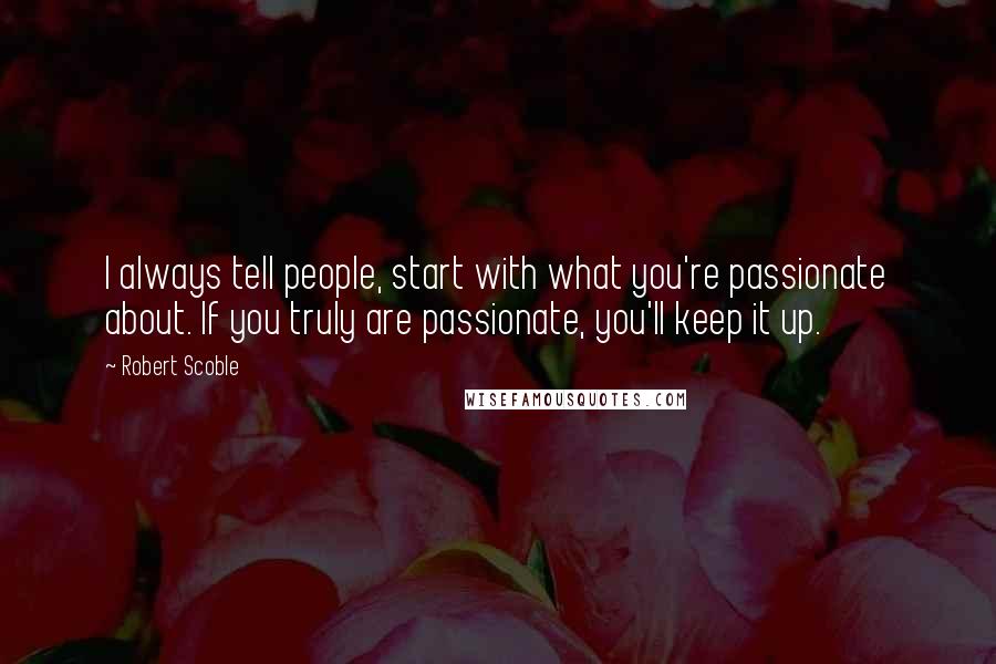 Robert Scoble quotes: I always tell people, start with what you're passionate about. If you truly are passionate, you'll keep it up.