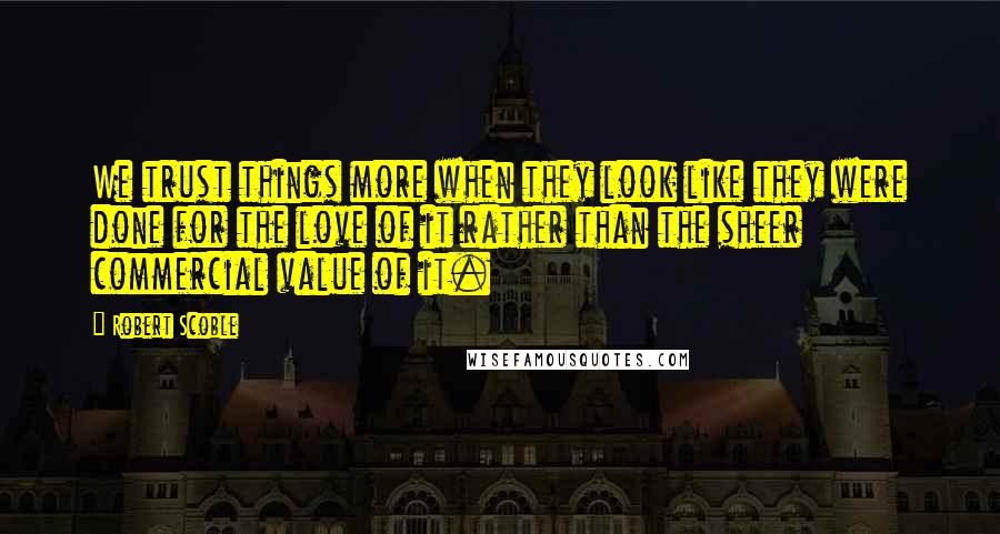 Robert Scoble quotes: We trust things more when they look like they were done for the love of it rather than the sheer commercial value of it.