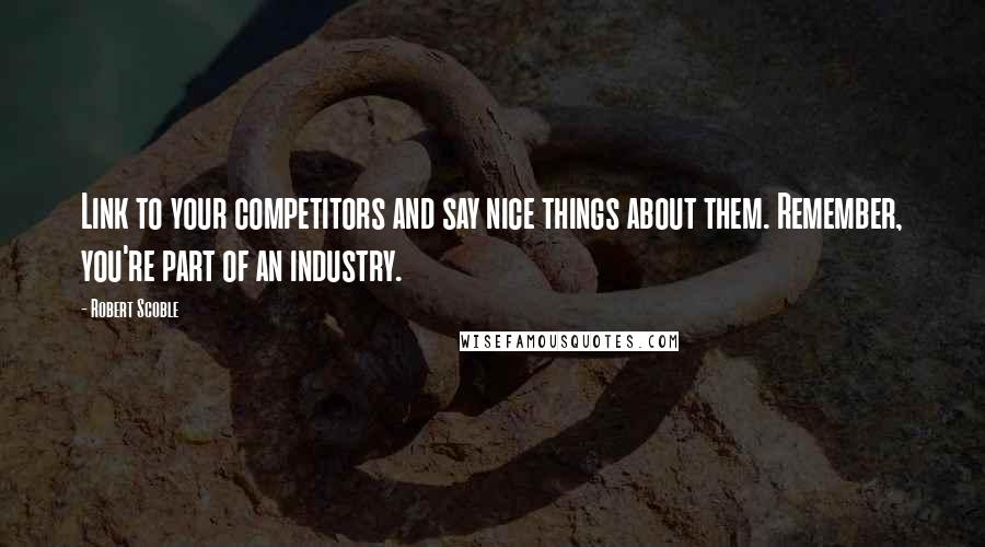 Robert Scoble quotes: Link to your competitors and say nice things about them. Remember, you're part of an industry.