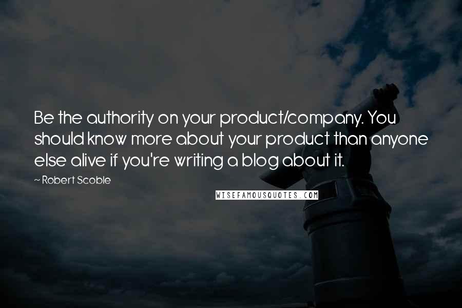 Robert Scoble quotes: Be the authority on your product/company. You should know more about your product than anyone else alive if you're writing a blog about it.