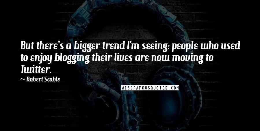 Robert Scoble quotes: But there's a bigger trend I'm seeing: people who used to enjoy blogging their lives are now moving to Twitter.