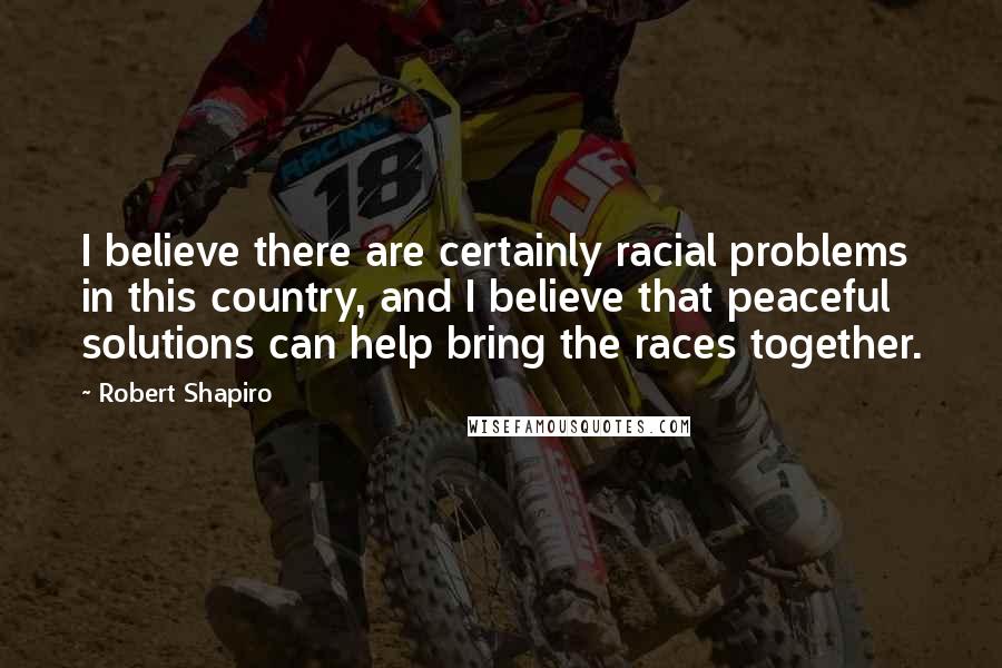 Robert Shapiro quotes: I believe there are certainly racial problems in this country, and I believe that peaceful solutions can help bring the races together.