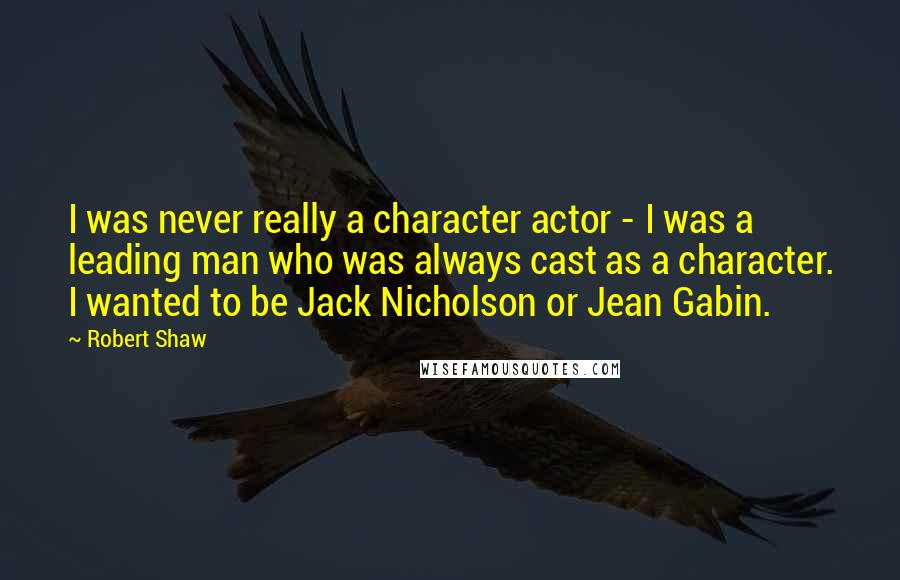 Robert Shaw quotes: I was never really a character actor - I was a leading man who was always cast as a character. I wanted to be Jack Nicholson or Jean Gabin.