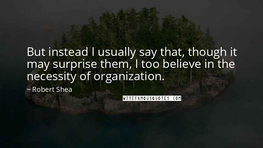 Robert Shea quotes: But instead I usually say that, though it may surprise them, I too believe in the necessity of organization.