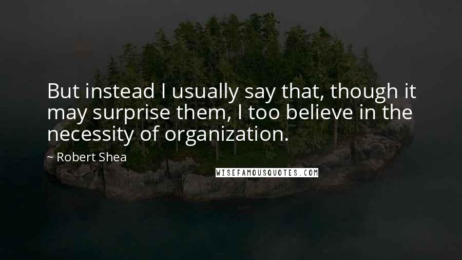 Robert Shea quotes: But instead I usually say that, though it may surprise them, I too believe in the necessity of organization. Robert Shea quotes: But instead I usually say that, though it may surprise them, I too believe in the necessity of organization.