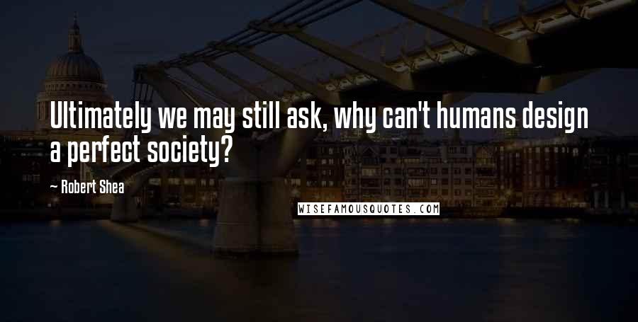 Robert Shea quotes: Ultimately we may still ask, why can't humans design a perfect society?