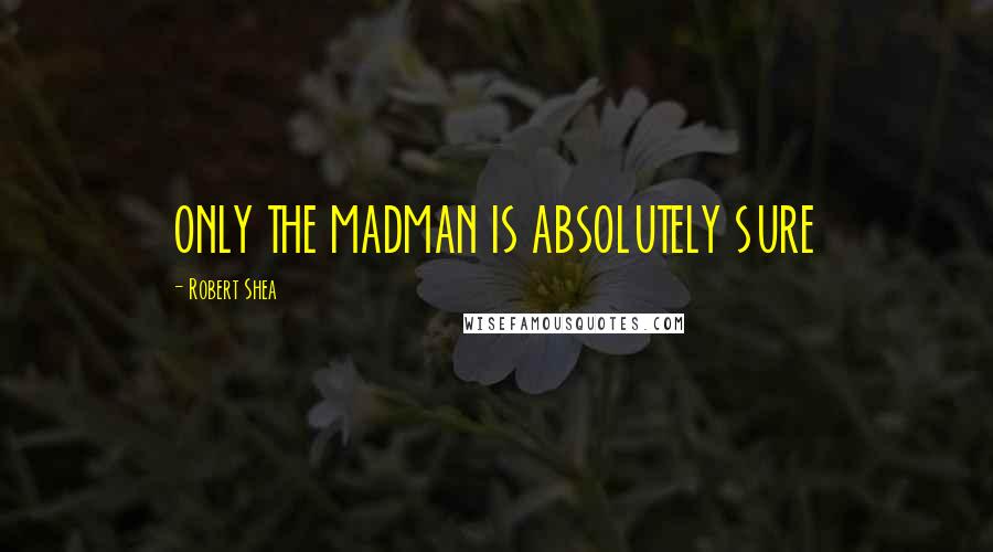 Robert Shea quotes: ONLY THE MADMAN IS ABSOLUTELY SURE