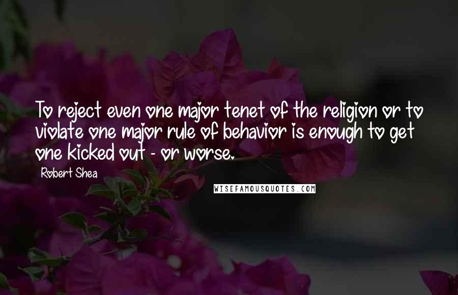 Robert Shea quotes: To reject even one major tenet of the religion or to violate one major rule of behavior is enough to get one kicked out - or worse. Robert Shea quotes: To reject even one major tenet of the religion or to violate one major rule of behavior is enough to get one kicked out - or worse.