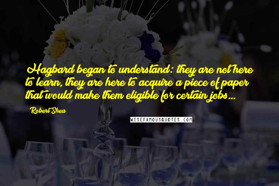 Robert Shea quotes: Hagbard began to understand: they are not here to learn, they are here to acquire a piece of paper that would make them eligible for certain jobs...