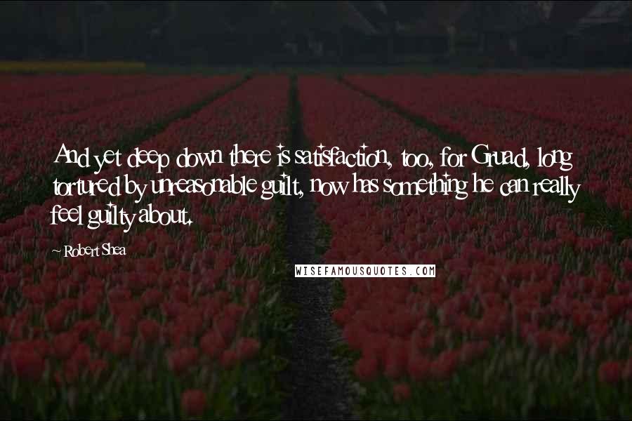 Robert Shea quotes: And yet deep down there is satisfaction, too, for Gruad, long tortured by unreasonable guilt, now has something he can really feel guilty about.