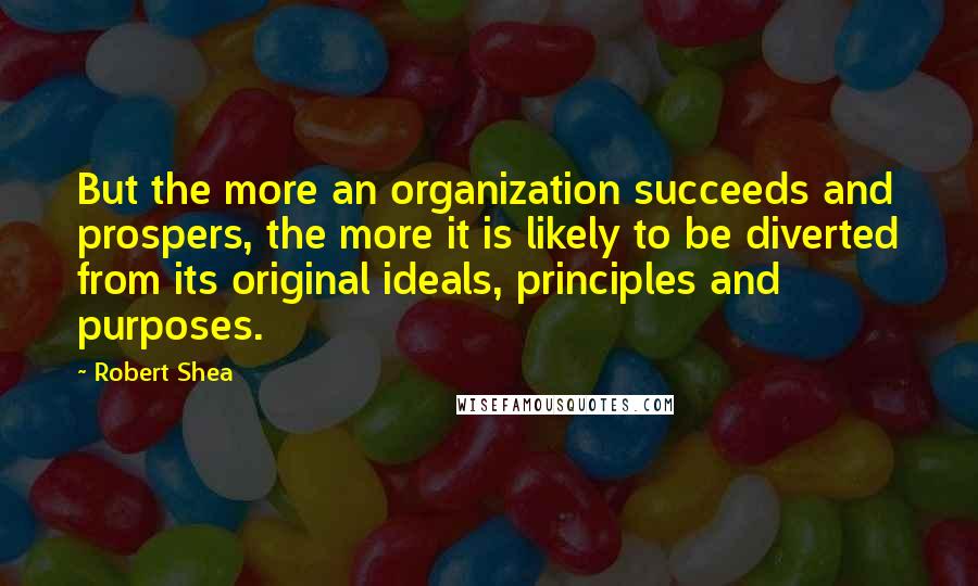 Robert Shea quotes: But the more an organization succeeds and prospers, the more it is likely to be diverted from its original ideals, principles and purposes.