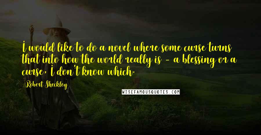 Robert Sheckley quotes: I would like to do a novel where some curse turns that into how the world really is - a blessing or a curse, I don't know which.