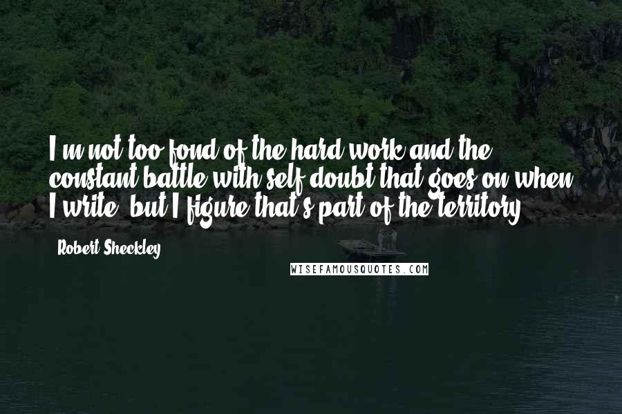 Robert Sheckley quotes: I'm not too fond of the hard work and the constant battle with self-doubt that goes on when I write, but I figure that's part of the territory.