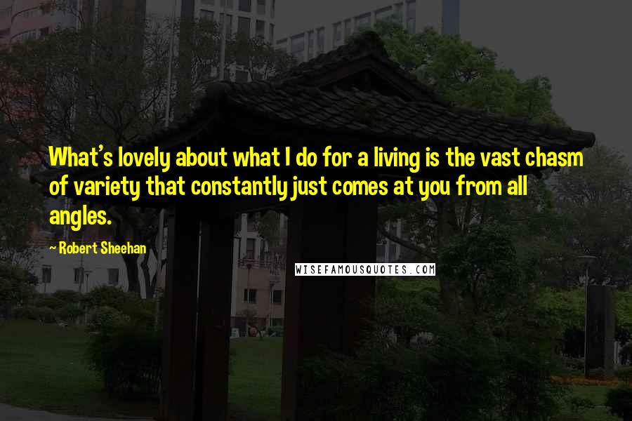 Robert Sheehan quotes: What's lovely about what I do for a living is the vast chasm of variety that constantly just comes at you from all angles. Robert Sheehan quotes: What's lovely about what I do for a living is the vast chasm of variety that constantly just comes at you from all angles.