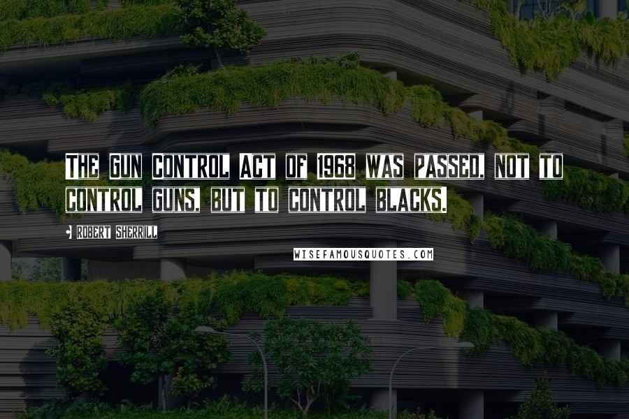 Robert Sherrill quotes: The Gun Control Act of 1968 was passed, not to control guns, but to control blacks.