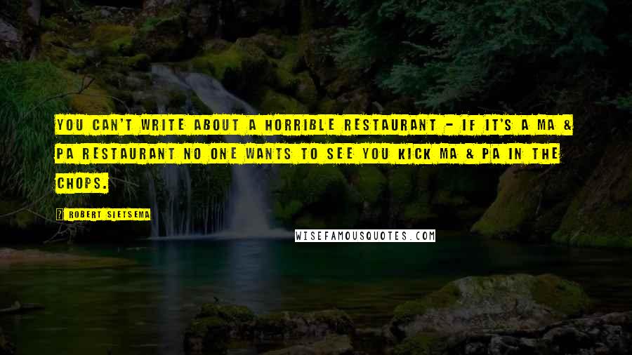 Robert Sietsema quotes: You can't write about a horrible restaurant - if it's a Ma & Pa restaurant no one wants to see you kick Ma & Pa in the chops.