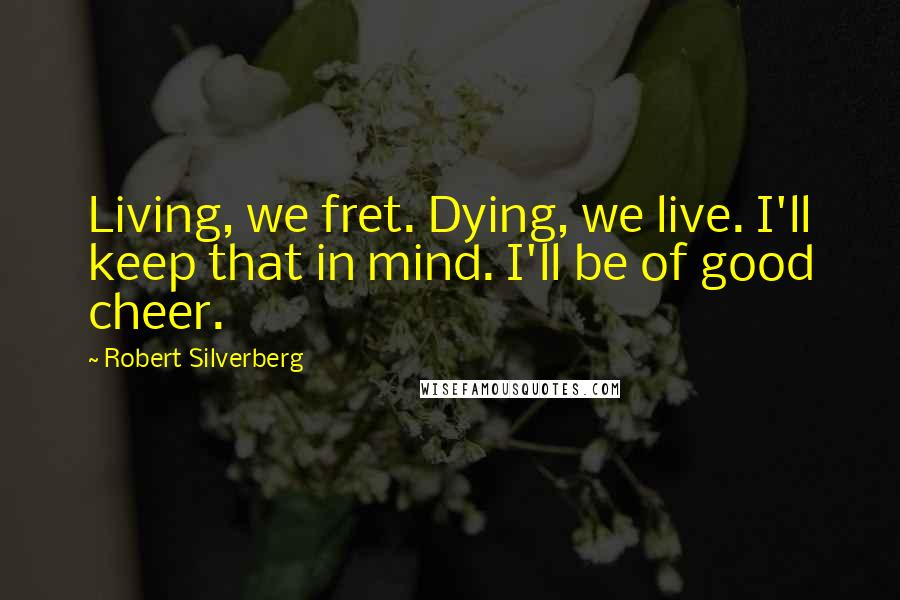 Robert Silverberg quotes: Living, we fret. Dying, we live. I'll keep that in mind. I'll be of good cheer.
