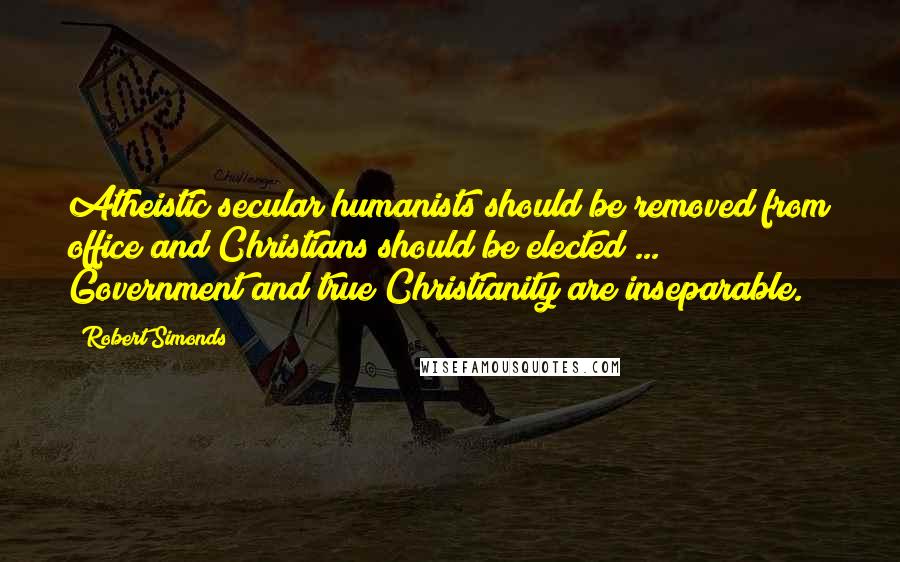 Robert Simonds quotes: Atheistic secular humanists should be removed from office and Christians should be elected ... Government and true Christianity are inseparable.