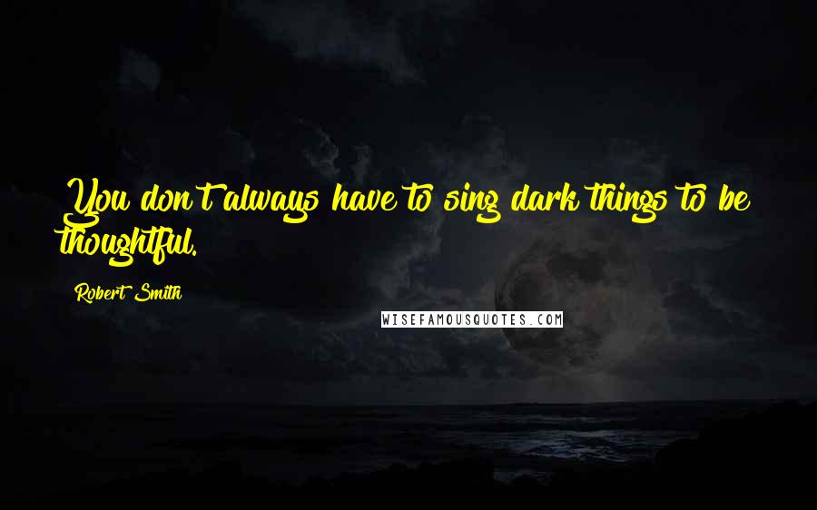 Robert Smith quotes: You don't always have to sing dark things to be thoughtful.