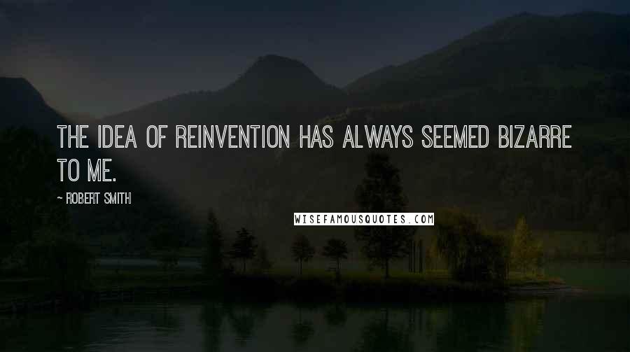 Robert Smith quotes: The idea of reinvention has always seemed bizarre to me.