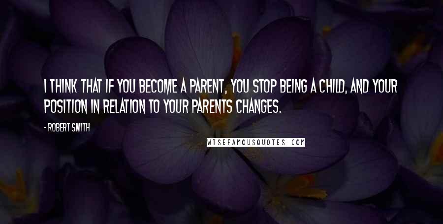 Robert Smith quotes: I think that if you become a parent, you stop being a child, and your position in relation to your parents changes.