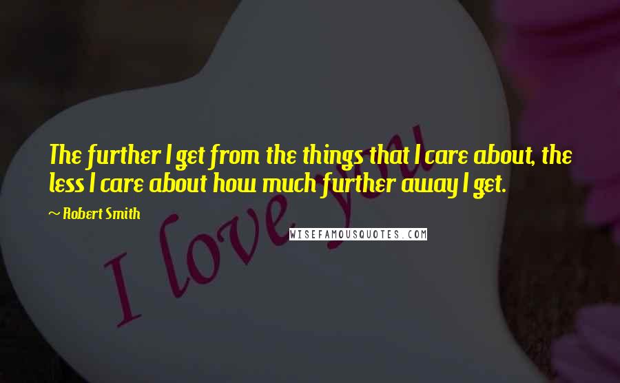 Robert Smith quotes: The further I get from the things that I care about, the less I care about how much further away I get.