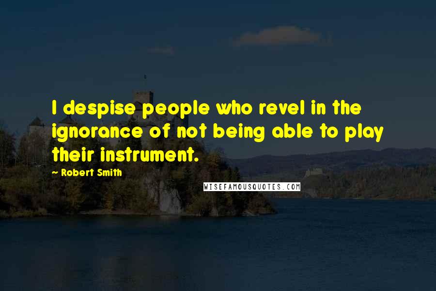 Robert Smith quotes: I despise people who revel in the ignorance of not being able to play their instrument.