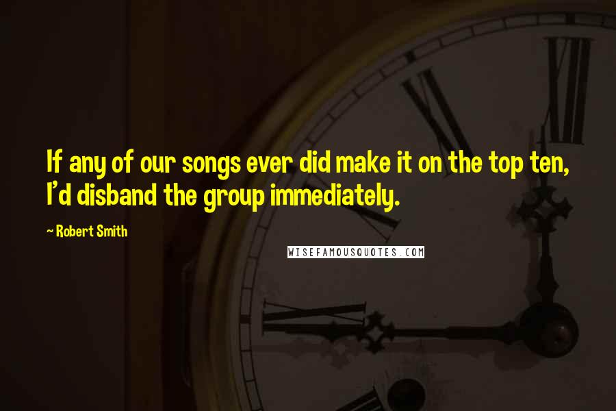 Robert Smith quotes: If any of our songs ever did make it on the top ten, I'd disband the group immediately.