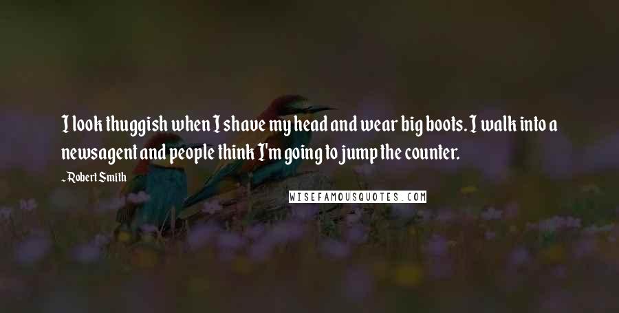 Robert Smith quotes: I look thuggish when I shave my head and wear big boots. I walk into a newsagent and people think I'm going to jump the counter.