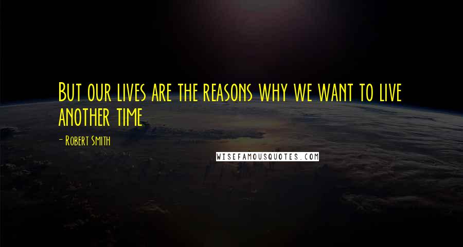 Robert Smith quotes: But our lives are the reasons why we want to live another time