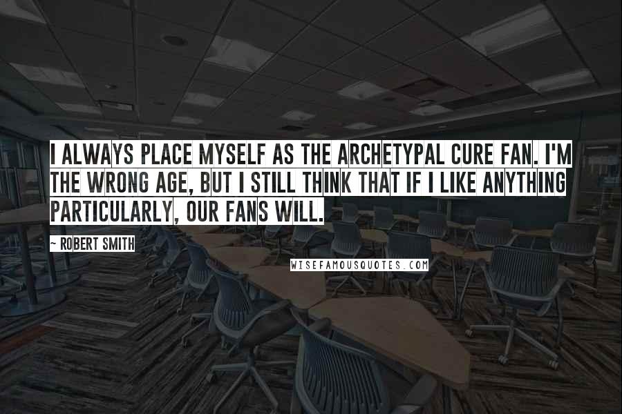 Robert Smith quotes: I always place myself as the archetypal Cure fan. I'm the wrong age, but I still think that if I like anything particularly, our fans will.