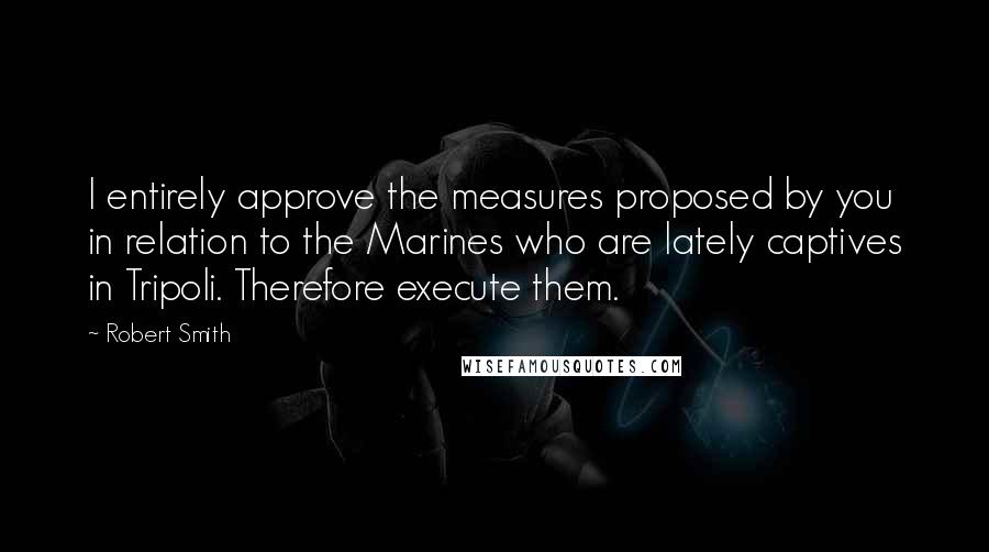 Robert Smith quotes: I entirely approve the measures proposed by you in relation to the Marines who are lately captives in Tripoli. Therefore execute them.