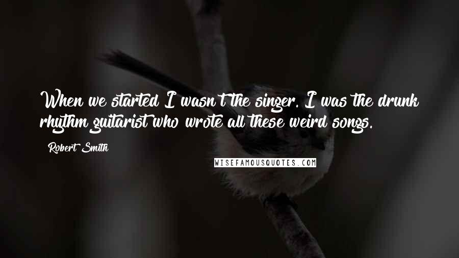 Robert Smith quotes: When we started I wasn't the singer. I was the drunk rhythm guitarist who wrote all these weird songs.