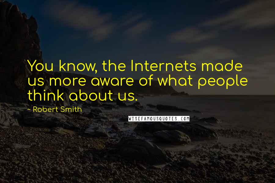 Robert Smith quotes: You know, the Internets made us more aware of what people think about us.