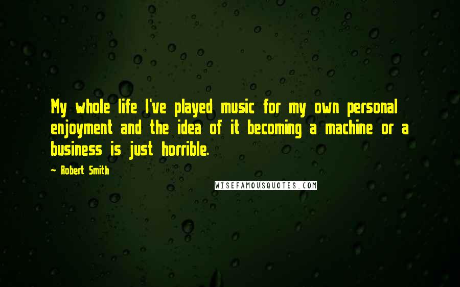 Robert Smith quotes: My whole life I've played music for my own personal enjoyment and the idea of it becoming a machine or a business is just horrible.