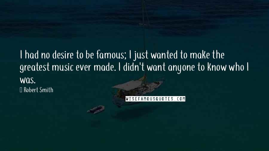 Robert Smith quotes: I had no desire to be famous; I just wanted to make the greatest music ever made. I didn't want anyone to know who I was.