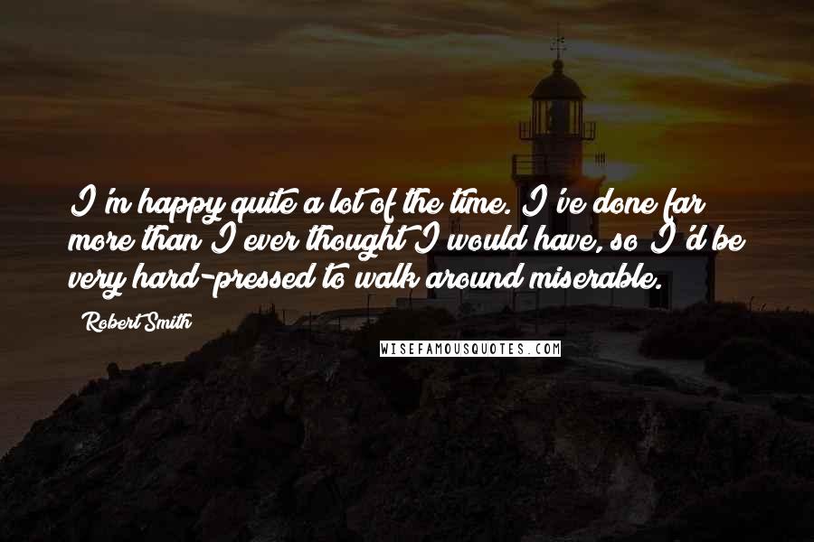 Robert Smith quotes: I'm happy quite a lot of the time. I've done far more than I ever thought I would have, so I'd be very hard-pressed to walk around miserable.