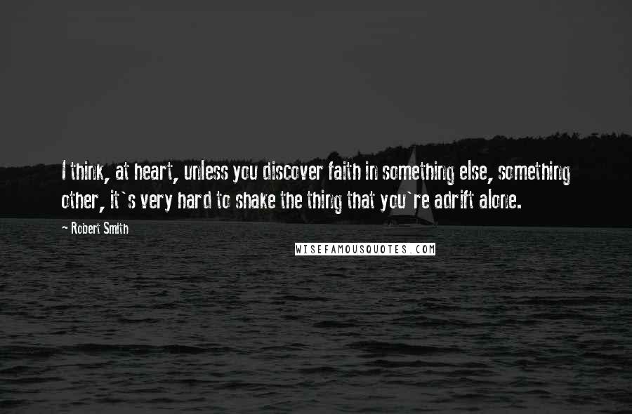 Robert Smith quotes: I think, at heart, unless you discover faith in something else, something other, it's very hard to shake the thing that you're adrift alone.