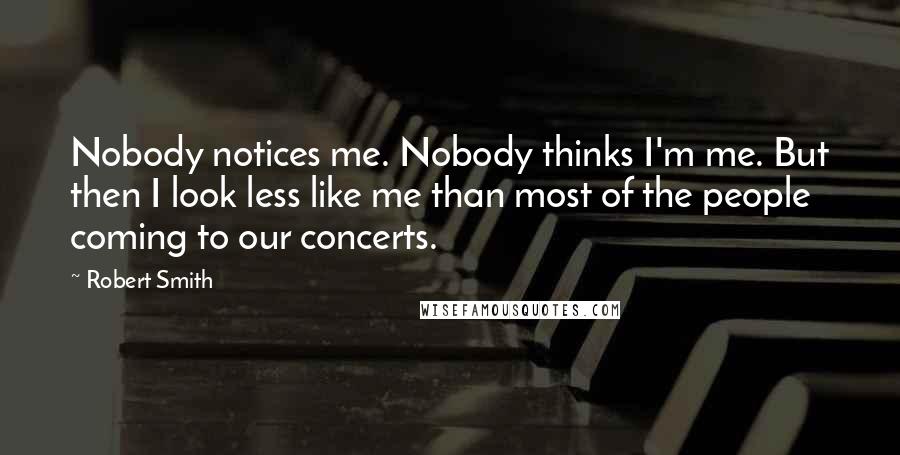 Robert Smith quotes: Nobody notices me. Nobody thinks I'm me. But then I look less like me than most of the people coming to our concerts.