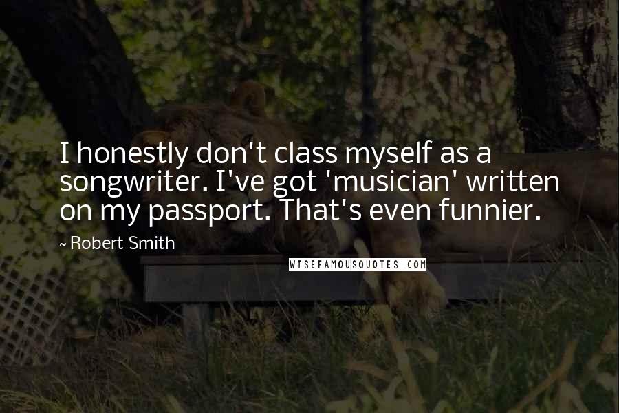 Robert Smith quotes: I honestly don't class myself as a songwriter. I've got 'musician' written on my passport. That's even funnier.