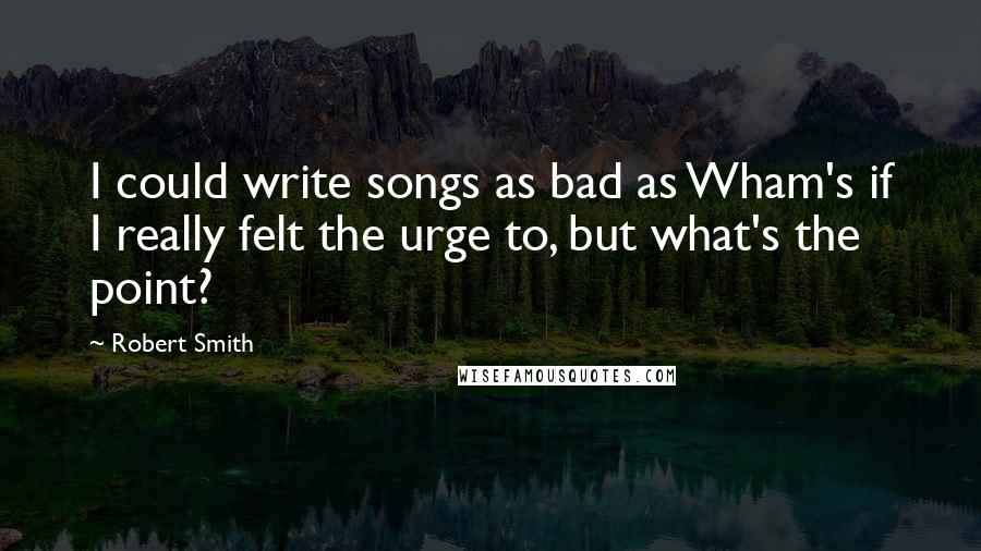 Robert Smith quotes: I could write songs as bad as Wham's if I really felt the urge to, but what's the point?