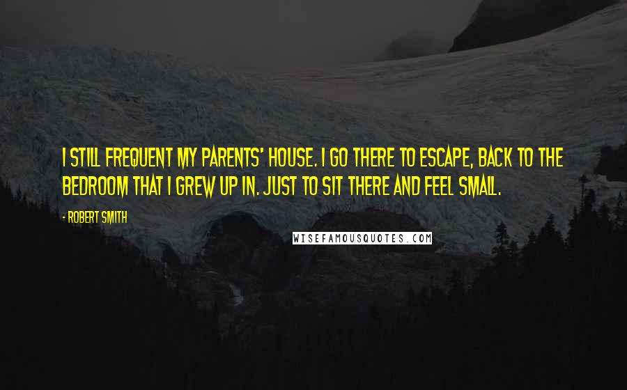 Robert Smith quotes: I still frequent my parents' house. I go there to escape, back to the bedroom that I grew up in. Just to sit there and feel small.